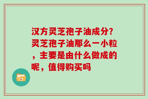 汉方灵芝孢子油成分？灵芝孢子油那么一小粒，主要是由什么做成的呢，值得购买吗