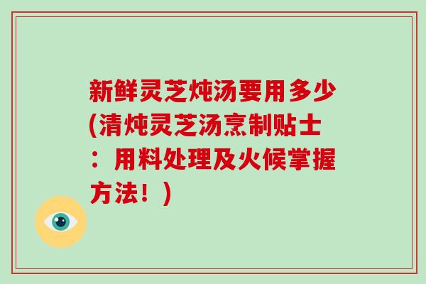 新鲜灵芝炖汤要用多少(清炖灵芝汤烹制贴士：用料处理及火候掌握方法！)