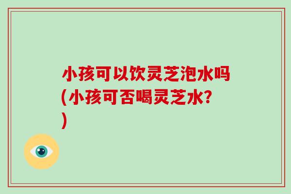小孩可以饮灵芝泡水吗(小孩可否喝灵芝水？)