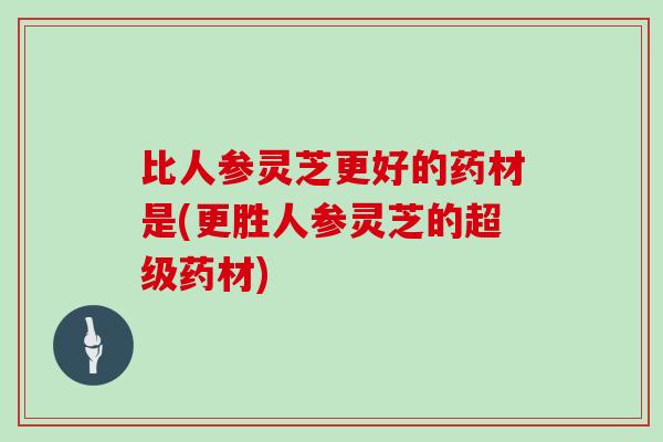 比人参灵芝更好的药材是(更胜人参灵芝的超级药材)