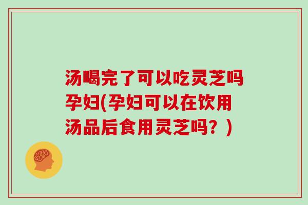 汤喝完了可以吃灵芝吗孕妇(孕妇可以在饮用汤品后食用灵芝吗？)