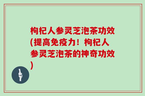 枸杞人参灵芝泡茶功效(提高免疫力！枸杞人参灵芝泡茶的神奇功效)