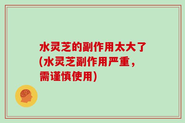 水灵芝的副作用太大了(水灵芝副作用严重，需谨慎使用)