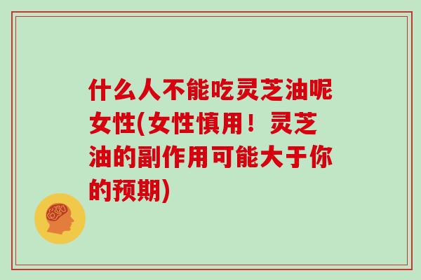 什么人不能吃灵芝油呢女性(女性慎用！灵芝油的副作用可能大于你的预期)