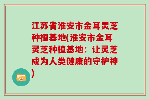 江苏省淮安市金耳灵芝种植基地(淮安市金耳灵芝种植基地：让灵芝成为人类健康的守护神)