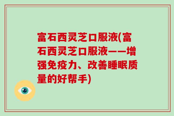 富石西灵芝口服液(富石西灵芝口服液——增强免疫力、改善睡眠质量的好帮手)