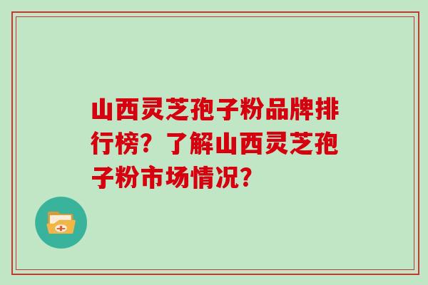 山西灵芝孢子粉品牌排行榜？了解山西灵芝孢子粉市场情况？
