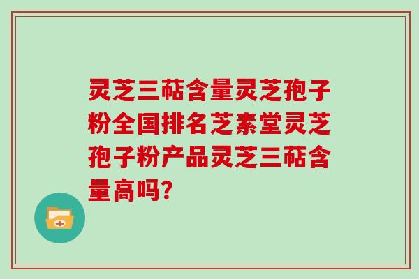 灵芝三萜含量灵芝孢子粉全国排名芝素堂灵芝孢子粉产品灵芝三萜含量高吗？