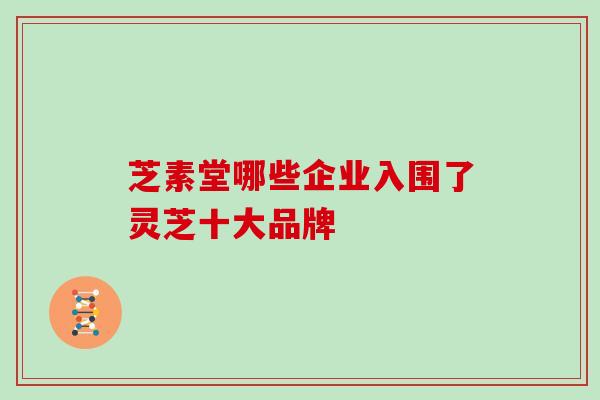 芝素堂哪些企业入围了灵芝十大品牌