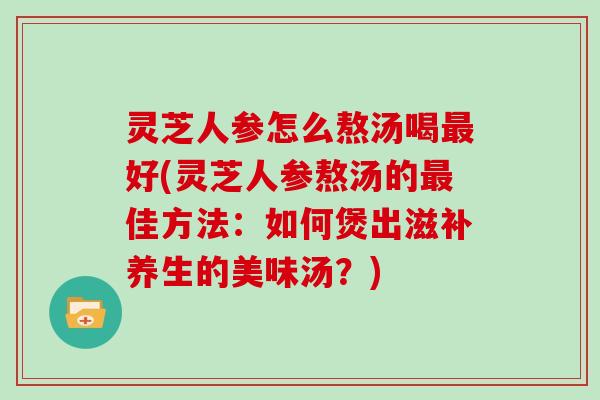 灵芝人参怎么熬汤喝最好(灵芝人参熬汤的最佳方法：如何煲出滋补养生的美味汤？)