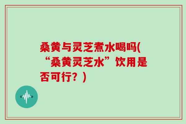 桑黄与灵芝煮水喝吗(“桑黄灵芝水”饮用是否可行？)