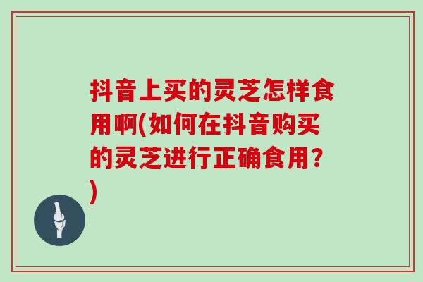 抖音上买的灵芝怎样食用啊(如何在抖音购买的灵芝进行正确食用？)