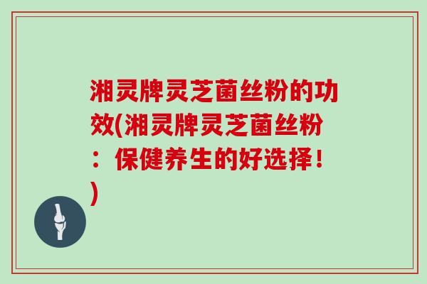 湘灵牌灵芝菌丝粉的功效(湘灵牌灵芝菌丝粉：保健养生的好选择！)