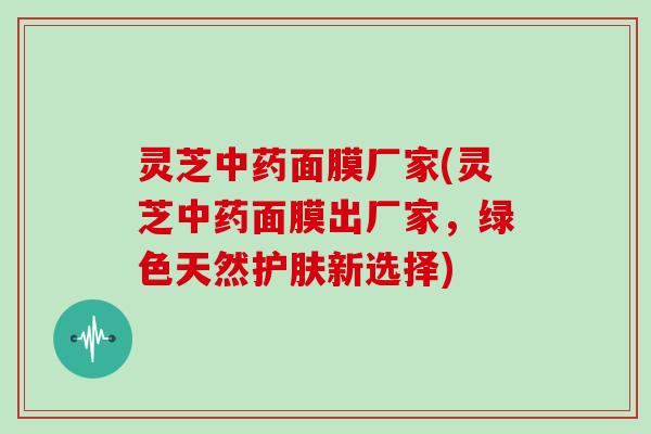 灵芝中药面膜厂家(灵芝中药面膜出厂家，绿色天然护肤新选择)