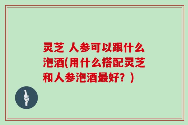 灵芝 人参可以跟什么泡酒(用什么搭配灵芝和人参泡酒最好？)
