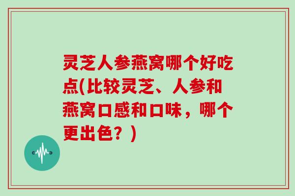 灵芝人参燕窝哪个好吃点(比较灵芝、人参和燕窝口感和口味，哪个更出色？)