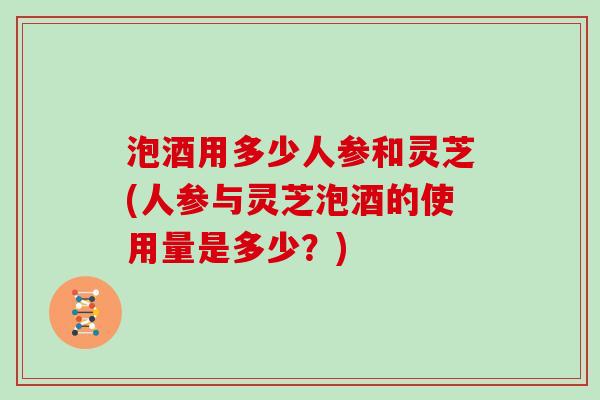 泡酒用多少人参和灵芝(人参与灵芝泡酒的使用量是多少？)