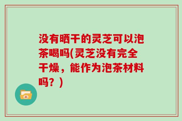 没有晒干的灵芝可以泡茶喝吗(灵芝没有完全干燥，能作为泡茶材料吗？)