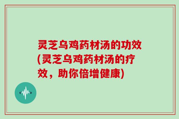 灵芝乌鸡药材汤的功效(灵芝乌鸡药材汤的疗效，助你倍增健康)