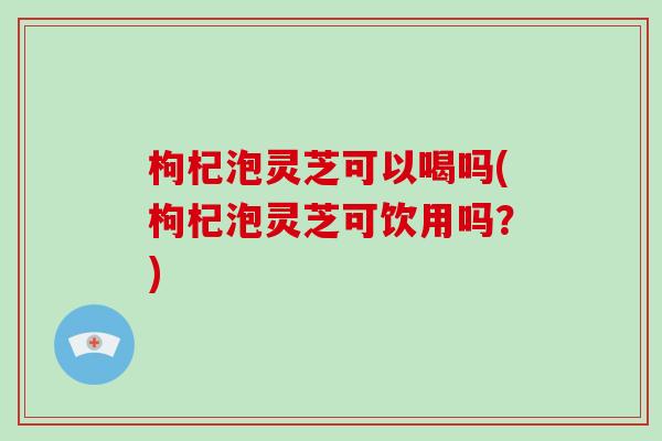 枸杞泡灵芝可以喝吗(枸杞泡灵芝可饮用吗？)