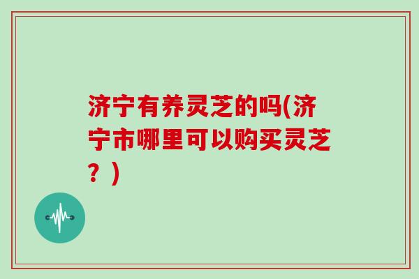 济宁有养灵芝的吗(济宁市哪里可以购买灵芝？)
