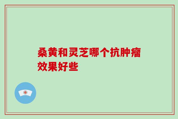 桑黄和灵芝哪个抗肿瘤效果好些