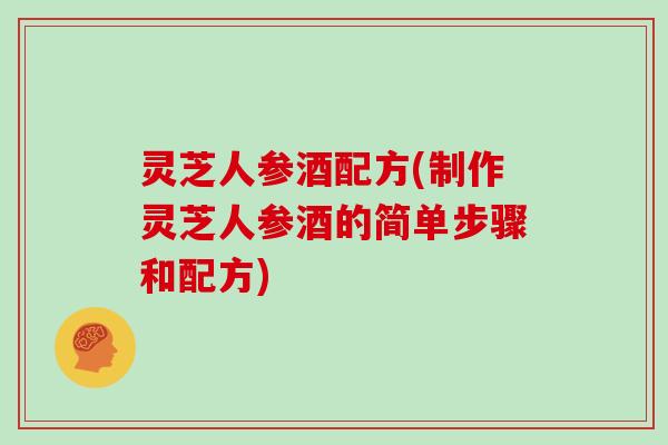 灵芝人参酒配方(制作灵芝人参酒的简单步骤和配方)
