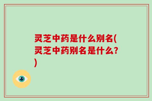 灵芝中药是什么别名(灵芝中药别名是什么？)
