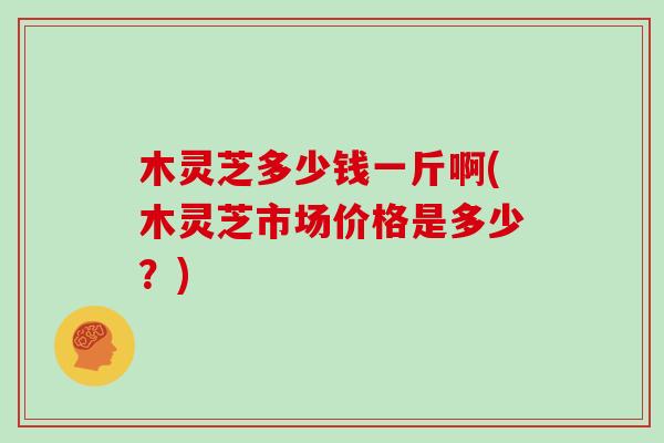 木灵芝多少钱一斤啊(木灵芝市场价格是多少？)