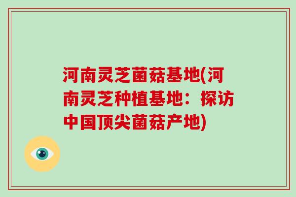 河南灵芝菌菇基地(河南灵芝种植基地：探访中国顶尖菌菇产地)