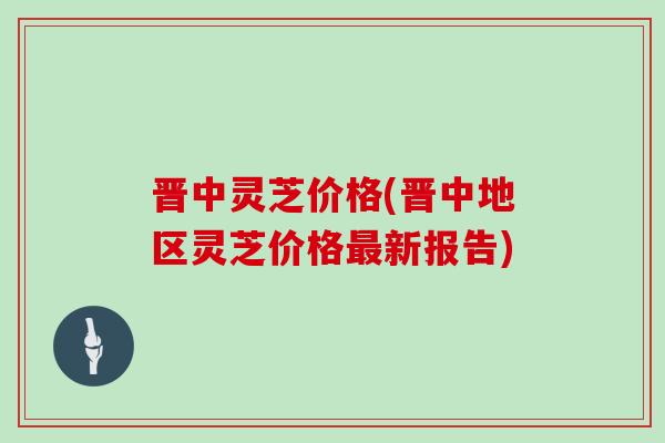 晋中灵芝价格(晋中地区灵芝价格最新报告)