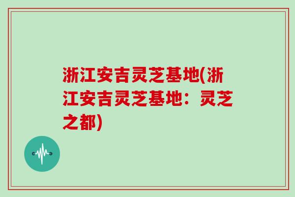 浙江安吉灵芝基地(浙江安吉灵芝基地：灵芝之都)