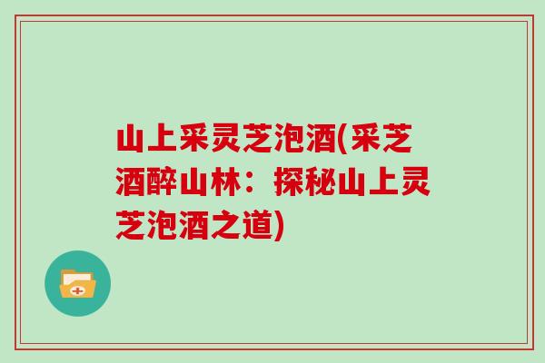 山上采灵芝泡酒(采芝酒醉山林：探秘山上灵芝泡酒之道)