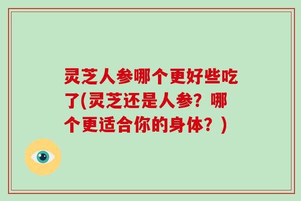 灵芝人参哪个更好些吃了(灵芝还是人参？哪个更适合你的身体？)