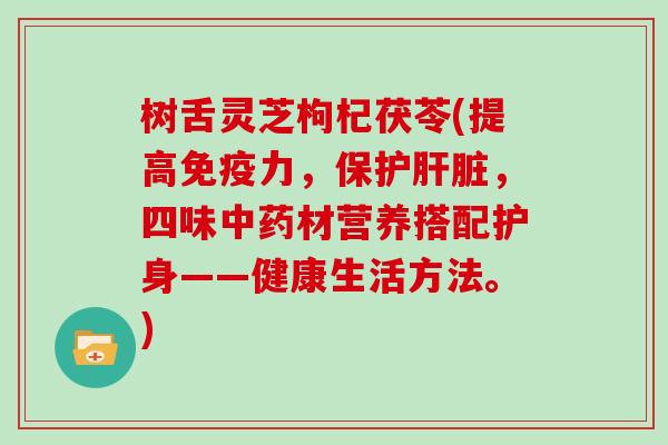 树舌灵芝枸杞茯苓(提高免疫力，保护肝脏，四味中药材营养搭配护身——健康生活方法。)