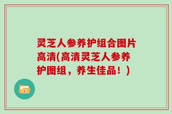 灵芝人参养护组合图片高清(高清灵芝人参养护图组，养生佳品！)