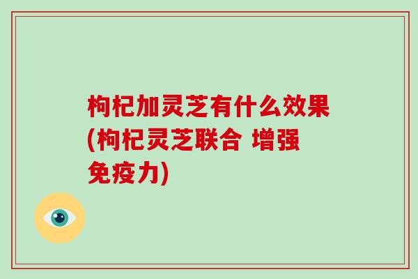 枸杞加灵芝有什么效果(枸杞灵芝联合 增强免疫力)