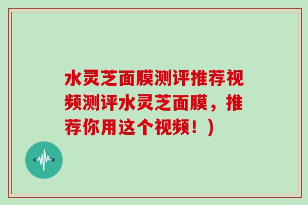 水灵芝面膜测评推荐视频测评水灵芝面膜，推荐你用这个视频！)