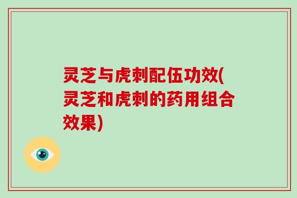 灵芝与虎刺配伍功效(灵芝和虎刺的药用组合效果)