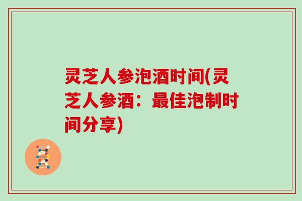 灵芝人参泡酒时间(灵芝人参酒：最佳泡制时间分享)