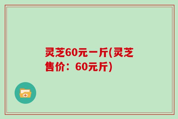 灵芝60元一斤(灵芝售价：60元斤)