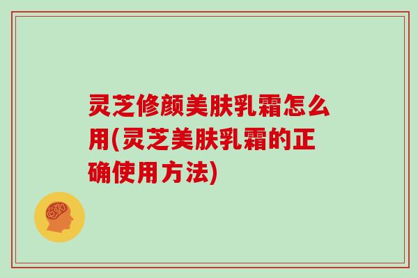 灵芝修颜美肤乳霜怎么用(灵芝美肤乳霜的正确使用方法)