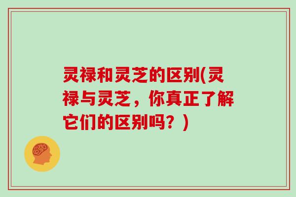 灵禄和灵芝的区别(灵禄与灵芝，你真正了解它们的区别吗？)