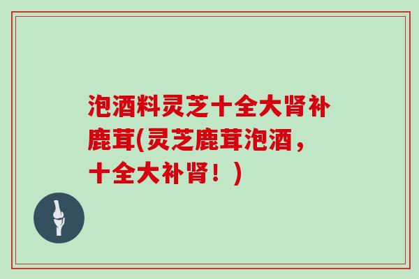 泡酒料灵芝十全大肾补鹿茸(灵芝鹿茸泡酒，十全大补肾！)