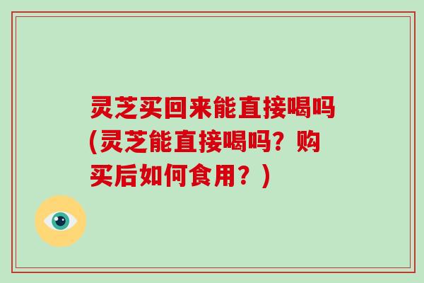 灵芝买回来能直接喝吗(灵芝能直接喝吗？购买后如何食用？)