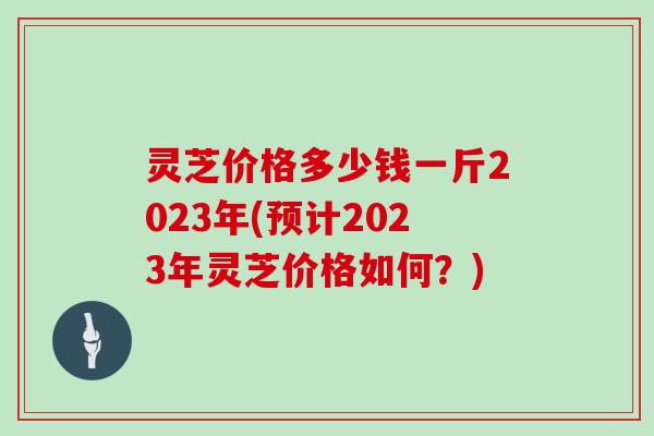 灵芝价格多少钱一斤2023年(预计2023年灵芝价格如何？)