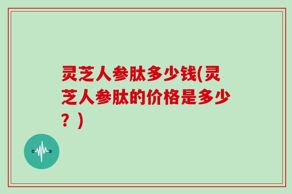 灵芝人参肽多少钱(灵芝人参肽的价格是多少？)-第1张图片-灵芝大师