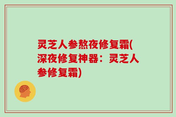 灵芝人参熬夜修复霜(深夜修复神器：灵芝人参修复霜)