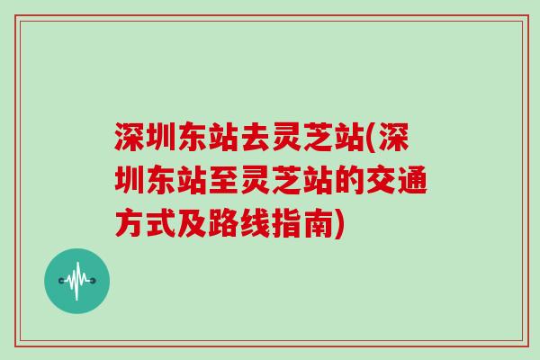 深圳东站去灵芝站(深圳东站至灵芝站的交通方式及路线指南)