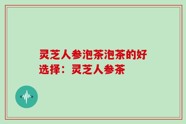 灵芝人参泡茶泡茶的好选择：灵芝人参茶